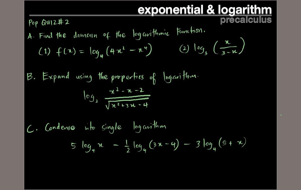 exponential     logarithm
precalculus
Pop Quiz #2
A. Find the domain of the logarithmic function.
(1) f(x) = log4(4x^2 - x^4)
(2) log3(x / (3 - x))
B. Expand using the properties of logarithm.
log2((x^2 - x - 2) / sqrt(x^2 + 3x - 4))
C. Condense into single logarithm
5 log4 x - 1/2 log4(3x - 4) - 3 log4(5 + x)