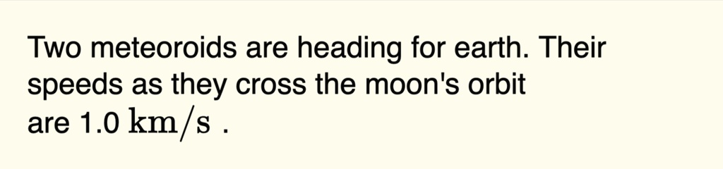 two meteoroids are heading for earth their speeds as they cross the moons orbit are 10 kms 32065