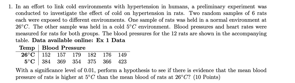 1. In an effort to link cold environments with hypertension in humans, a preliminary experiment was conducted to investigate the effect of cold on hypertension in rats. Two random samples of 6 rats each were exposed to different environments. One sample of rats was held in a normal environment at 26°C. The other sample was held in a cold 5°C environment. Blood pressures and heart rates were measured for rats for both groups. The blood pressures for the 12 rats are shown in the accompanying table. Data available online: Ex 1 Data
Temp | Blood Pressure
26°C | 152 157 179 182 176 149
5°C | 384 369 354 375 366 423
With a significance level of 0.01, perform a hypothesis to see if there is evidence that the mean blood pressure of rats is higher at 5°C than the mean blood of rats at 26°C?