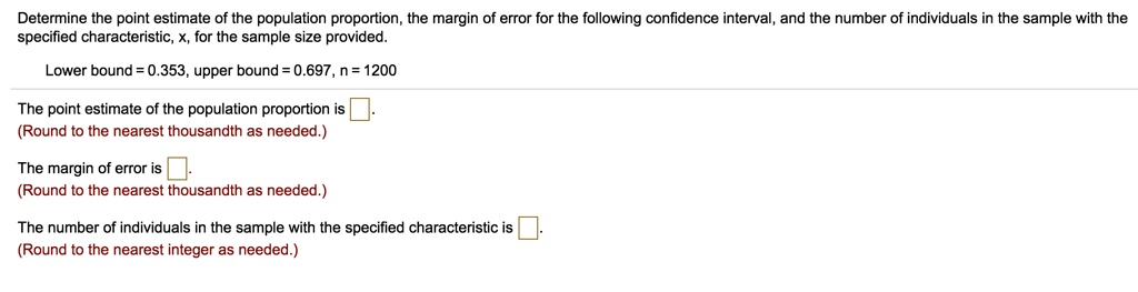 Determine the point estimate of the population proportion, the margin of error for the following confidence interval, and the number of individuals in the sample with the specified characteristic, x, for the sample size provided.
Lower bound = 0.353, upper bound = 0.697, n = 1200
The point estimate of the population proportion is .
(Round to the nearest thousandth as needed.)
The margin of error is .
(Round to the nearest thousandth as needed.)
The number of individuals in the sample with the specified characteristic is .
(Round to the nearest integer as needed.)