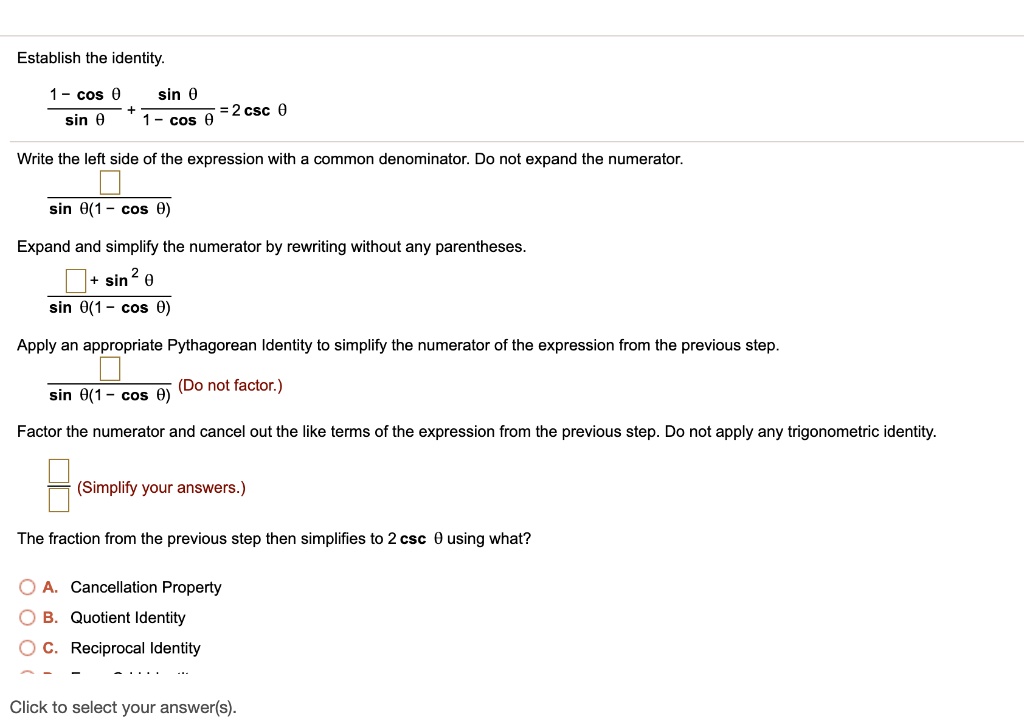 Establish the identity.
(1 - cos ?) / sin ? + sin ? / (1 - cos ?) = 2 csc ?
Write the left side of the expression with a common denominator. Do not expand the numerator.
[ ] / (sin ?(1 - cos ?))
Expand and simplify the numerator by rewriting without any parentheses.
([ ] + sin² ?) / (sin ?(1 - cos ?))
Apply an appropriate Pythagorean Identity to simplify the numerator of the expression from the previous step.
[ ] / (sin ?(1 - cos ?)) (Do not factor.)
Factor the numerator and cancel out the like terms of the expression from the previous step. Do not apply any trigonometric identity.
[ ] / [ ] (Simplify your answers.)
The fraction from the previous step then simplifies to 2 csc ? using what?
A. Cancellation Property
B. Quotient Identity
C. Reciprocal Identity
Click to select your answer(s).