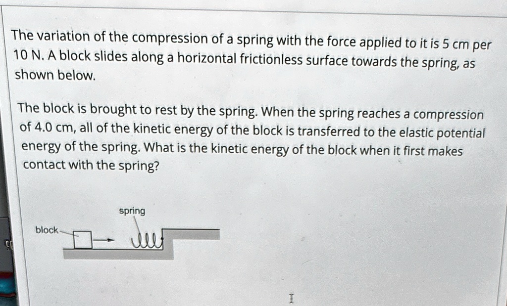 The variation of the compression of a spring with the force applied to it is 5 cm per 10 N. A block slides along a horizontal frictionless surface towards the spring, as shown below.
The block is brought to rest by the spring. When the spring reaches a compression of 4.0 cm, all of the kinetic energy of the block is transferred to the elastic potential energy of the spring. What is the kinetic energy of the block when it first makes contact with the spring?
spring
block