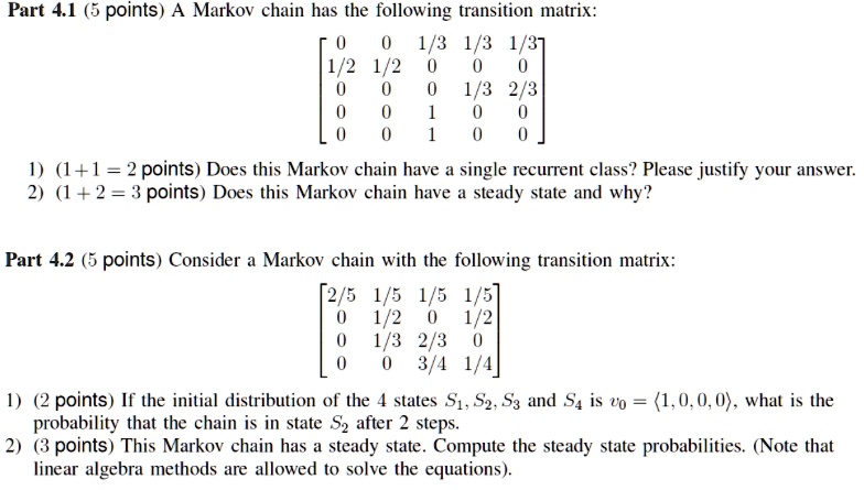Part 4.1 (5 points) A Markov chain has the following transition matrix:

[ 0 0 1/3 1/3 1/3 ]
[ 1/2 1/2 0 0 0 ]
[ 0 0 0 1/3 2/3 ]
[ 0 0 1 0 0 ]
[ 0 0 1 0 0 ]

1) (1+1 = 2 points) Does this Markov chain have a single recurrent class? Please justify your answer.
2) (1 + 2 = 3 points) Does this Markov chain have a steady state and why?

Part 4.2 (5 points) Consider a Markov chain with the following transition matrix:

[ 2/5 1/5 1/5 1/5 ]
[ 0 1/2 0 1/2 ]
[ 0 1/3 2/3 0 ]
[ 0 0 3/4 1/4 ]

1) (2 points) If the initial distribution of the 4 states S1, S2, S3 and S4 is v0 = <1, 0, 0, 0>, what is the probability that the chain is in state S2 after 2 steps.
2) (3 points) This Markov chain has a steady state. Compute the steady state probabilities. (Note that linear algebra methods are allowed to solve the equations).