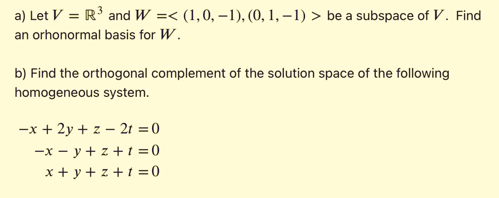 a) Let V = ?³ and W =< (1, 0, ?1), (0, 1, ?1) > be a subspace of V. Find
an orhonormal basis for W.

b) Find the orthogonal complement of the solution space of the following
homogeneous system.

?x + 2y + z ? 2t = 0
?x ? y + z + t = 0
x + y + z + t = 0