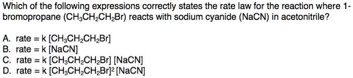 Which of the following expressions correctly states the rate law for the reaction where 1-
bromopropane (CH3CH2CH2Br) reacts with sodium cyanide (NaCN) in acetonitrile?

A. rate = k [CH3CH2CH2Br]
B. rate = k [NaCN]
C. rate = k [CH3CH2CH2Br] [NaCN]
D. rate = k [CH3CH2CH2Br]² [NaCN]