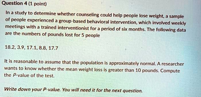 In a study to determine whether counseling could help people lose weight, a sample of people experienced a group-based behavioral intervention, which involved weekly meetings with a trained interventionist for a period of six months. The following data are the numbers of pounds lost for 5 people

18.2, 3.9, 17.1, 8.8, 17.7

It is reasonable to assume that the population is approximately normal. A researcher wants to know whether the mean weight loss is greater than 10 pounds. Compute the P-value of the test.

Write down your P-value. You will need it for the next question.