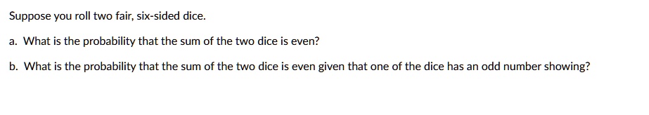 Suppose you roll two fair, six-sided dice.
a. What is the probability that the sum of the two dice is even?
b. What is the probability that the sum of the two dice is even given that one of the dice has an odd number showing?