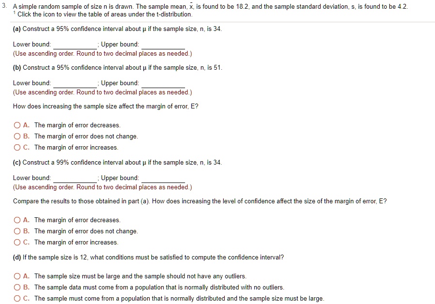 3. A simple random sample of size n is drawn. The sample mean, x?, is found to be 18.2, and the sample standard deviation, s, is found to be 4.2.
1 Click the icon to view the table of areas under the t-distribution.
(a) Construct a 95% confidence interval about ? if the sample size, n, is 34.
Lower bound: ; Upper bound: 
(Use ascending order. Round to two decimal places as needed.)
(b) Construct a 95% confidence interval about ? if the sample size, n, is 51.
Lower bound: ; Upper bound: 
(Use ascending order. Round to two decimal places as needed.)
How does increasing the sample size affect the margin of error, E?
A. The margin of error decreases.
B. The margin of error does not change.
C. The margin of error increases.
(c) Construct a 99% confidence interval about ? if the sample size, n, is 34.
Lower bound: ; Upper bound: 
(Use ascending order. Round to two decimal places as needed.)
Compare the results to those obtained in part (a). How does increasing the level of confidence affect the size of the margin of error, E?
A. The margin of error decreases.
B. The margin of error does not change.
C. The margin of error increases.
(d) If the sample size is 12, what conditions must be satisfied to compute the confidence interval?
A. The sample size must be large and the sample should not have any outliers.
B. The sample data must come from a population that is normally distributed with no outliers.
C. The sample must come from a population that is normally distributed and the sample size must be large.