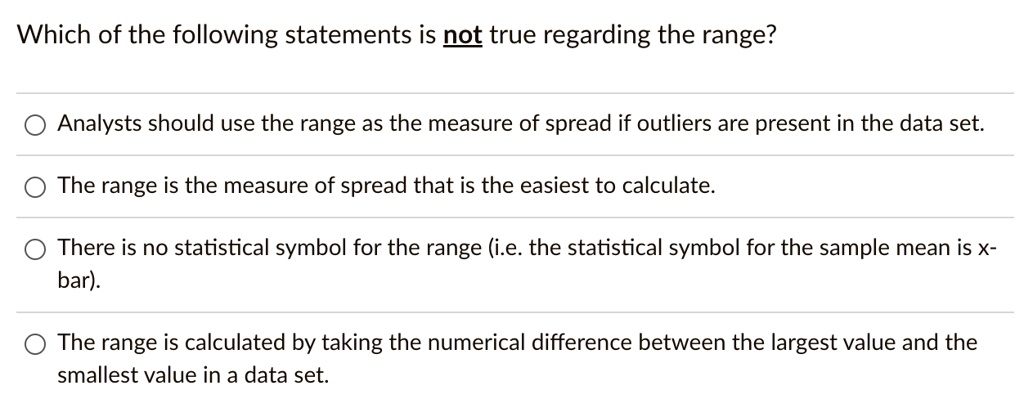 Which of the following statements is not true regarding the range?
Analysts should use the range as the measure of spread if outliers are present in the data set.
The range is the measure of spread that is the easiest to calculate.
There is no statistical symbol for the range (i.e. the statistical symbol for the sample mean is x-bar).
The range is calculated by taking the numerical difference between the largest value and the smallest value in a data set.