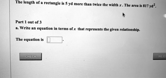 The length of a rectangle is 5 yd more than twice the width x . The area is 817 yd².
Part 1 out of 3
a. Write an equation in terms of x that represents the given relationship.
The equation is .
