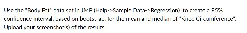 Use the "Body Fat" data set in JMP (Help->Sample Data->Regression) to create a 95% confidence interval, based on bootstrap, for the mean and median of "Knee Circumference".
Upload your screenshot(s) of the results.