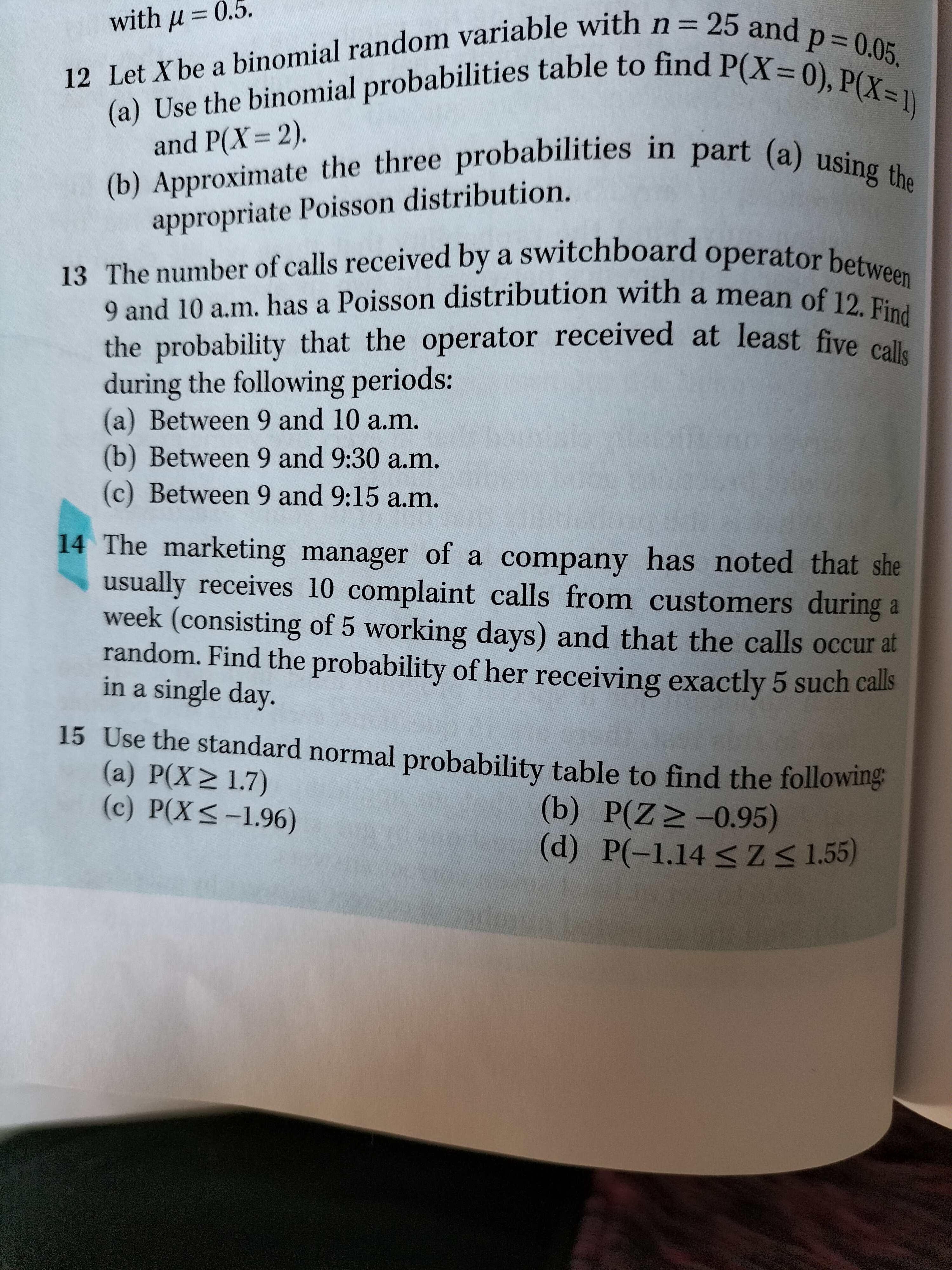 12 Let X be a binomial random variable with n = 25 and p = 0.05.
(a) Use the binomial probabilities table to find P(X = 0), P(X = 1) and P(X = 2).
(b) Approximate the three probabilities in part (a) using the appropriate Poisson distribution.

13 The number of calls received by a switchboard operator between 9 and 10 a.m. has a Poisson distribution with a mean of 12. Find the probability that the operator received at least five calls during the following periods:
(a) Between 9 and 10 a.m.
(b) Between 9 and 9:30 a.m.
(c) Between 9 and 9:15 a.m.

14 The marketing manager of a company has noted that she usually receives 10 complaint calls from customers during a week (consisting of 5 working days) and that the calls occur at random. Find the probability of her receiving exactly 5 such calls in a single day.

15 Use the standard normal probability table to find the following:
(a) P(X ? 1.7)
(b) P(Z ? -0.95)
(c) P(X ? -1.96)
(d) P(-1.14 ? Z ? 1.55)