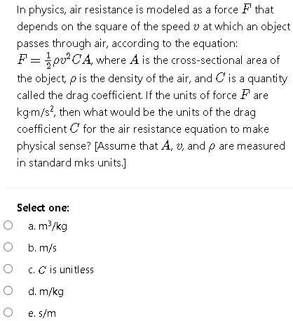 In physics, air resistance is modeled as a force F that depends on the square of the speed v at which an object passes through air, according to the equation:
F = 1/2?v^2CA, where A is the cross-sectional area of the object, ? is the density of the air, and C is a quantity called the drag coefficient. If the units of force F are kg·m/s^2, then what would be the units of the drag coefficient C for the air resistance equation to make physical sense? [Assume that A, v, and ? are measured in standard mks units.]

Select one:
a. m^3/kg
b. m/s
c. C is unitless
d. m/kg
e. s/m