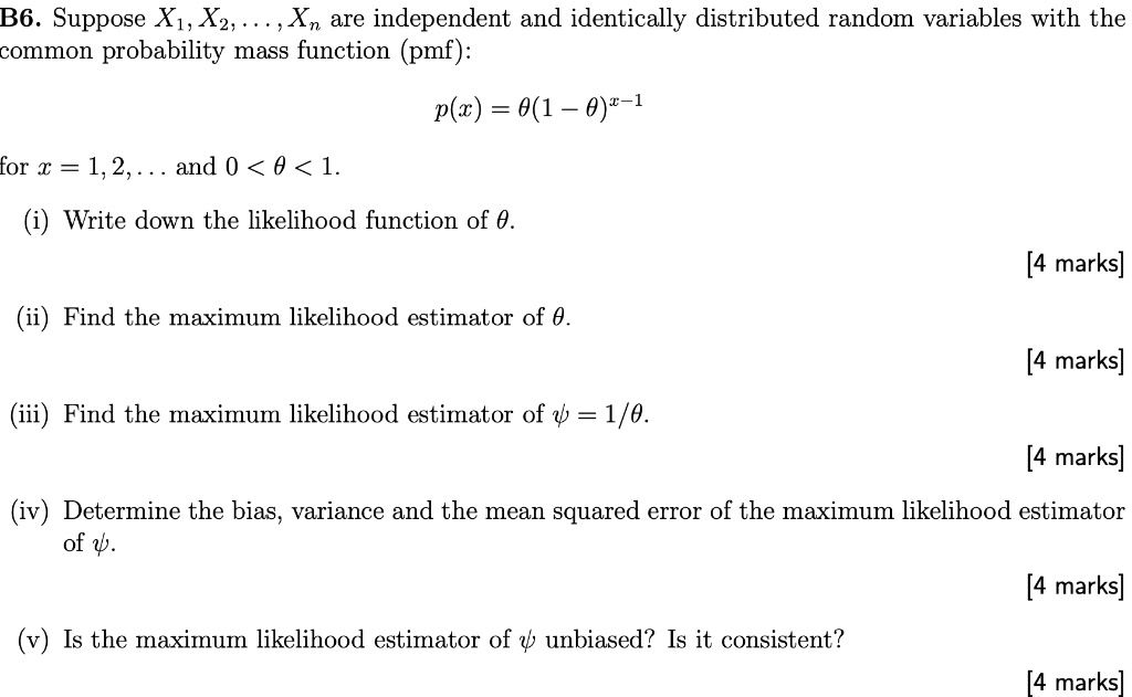 B6. Suppose X?, X?, . . . , X? are independent and identically distributed random variables with the common probability mass function (pmf):

p(x) = ?(1 ? ?)??¹

for x = 1, 2, . . . and 0 < ? < 1.
(i) Write down the likelihood function of ?.
(ii) Find the maximum likelihood estimator of ?.
(iii) Find the maximum likelihood estimator of ? = 1/?.
(iv) Determine the bias, variance and the mean squared error of the maximum likelihood estimator of ?.
(v) Is the maximum likelihood estimator of ? unbiased? Is it consistent?