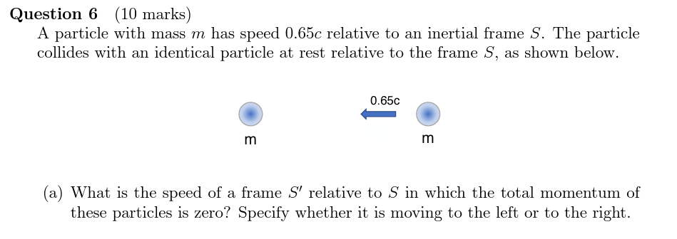 Question 6 (10 marks)
A particle with mass ( m ) has speed ( 0.65 c ) relative to an inertial frame ( S ). The particle collides with an identical particle at rest relative to the frame ( S ), as shown below.
(a) What is the speed of a frame ( S^prime ) relative to ( S ) in which the total momentum of these particles is zero? Specify whether it is moving to the left or to the right.