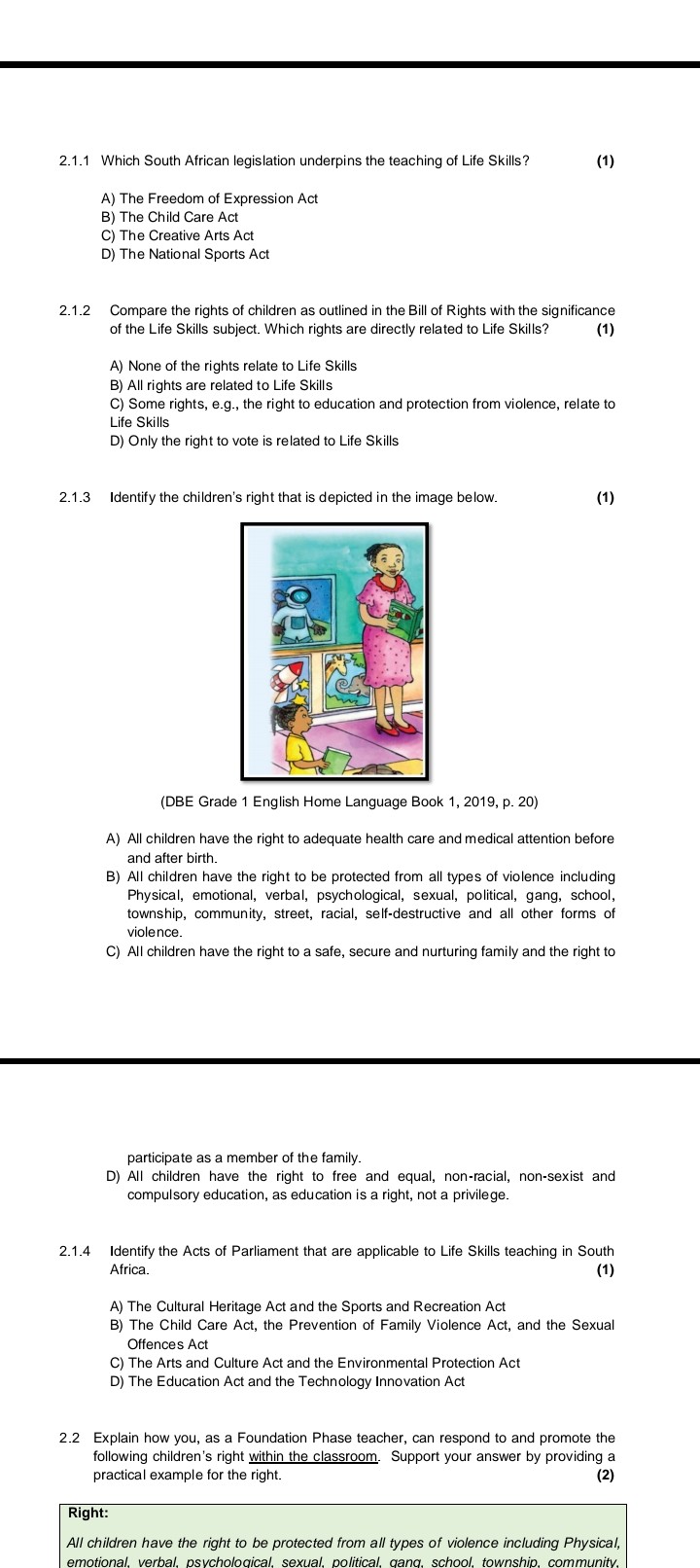 2.1.1 Which South African legislation underpins the teaching of Life Skills? (1)

A) The Freedom of Expression Act
B) The Child Care Act
C) The Creative Arts Act
D) The National Sports Act

2.1.2 Compare the rights of children as outlined in the Bill of Rights with the significance of the Life Skills subject. Which rights are directly related to Life Skills? (1)

A) None of the rights relate to Life Skills
B) All rights are related to Life Skills
C) Some rights, e.g., the right to education and protection from violence, relate to Life Skills
D) Only the right to vote is related to Life Skills

2.1.3 Identify the children's right that is depicted in the image below. (1)

(DBE Grade 1 English Home Language Book 1, 2019, p. 20)

A) All children have the right to adequate health care and medical attention before and after birth.
B) All children have the right to be protected from all types of violence including Physical, emotional, verbal, psychological, sexual, political, gang, school, township, community, street, racial, self-destructive and all other forms of violence.
C) All children have the right to a safe, secure and nurturing family and the right to participate as a member of the family.
D) All children have the right to free and equal, non-racial, non-sexist and compulsory education, as education is a right, not a privilege.

2.1.4 Identify the Acts of Parliament that are applicable to Life Skills teaching in South Africa. (1)

A) The Cultural Heritage Act and the Sports and Recreation Act
B) The Child Care Act, the Prevention of Family Violence Act, and the Sexual Offences Act
C) The Arts and Culture Act and the Environmental Protection Act
D) The Education Act and the Technology Innovation Act

2.2 Explain how you, as a Foundation Phase teacher, can respond to and promote the following children's right within the classroom. Support your answer by providing a practical example for the right. (2)

Right:
All children have the right to be protected from all types of violence including Physical, emotional, verbal, psychological, sexual, political, gang, school, township, community,