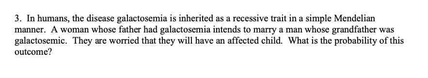 In humans, the disease galactosemia is inherited as a recessive trait in a simple Mendelian manner. A woman whose father had galactosemia intends to marry a man whose grandfather was galactosemic. They are worried that they will have an affected child. What is the probability of this outcome?