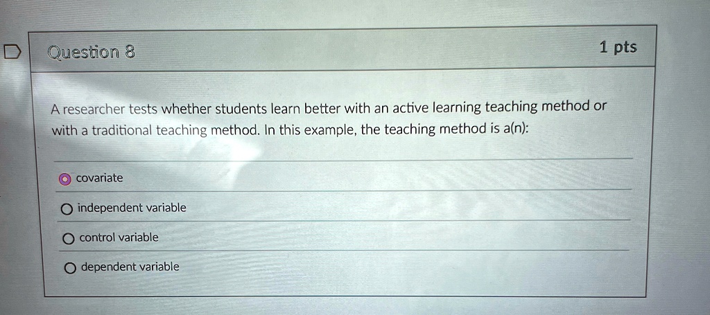 1 pts
Question 8
A researcher tests whether students learn better with an active learning teaching method or
with a traditional teaching method. In this example, the teaching method is a(n):
O covariate
O independent variable
O control variable
O dependent variable