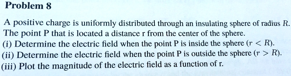Problem 8
A positive charge is uniformly distributed through an insulating sphere of radius R.
The point P that is located a distance r from the center of the sphere.
(i) Determine the electric field when the point P is inside the sphere (r < R).
(ii) Determine the electric field when the point P is outside the sphere (r > R).
(iii) Plot the magnitude of the electric field as a function of r.