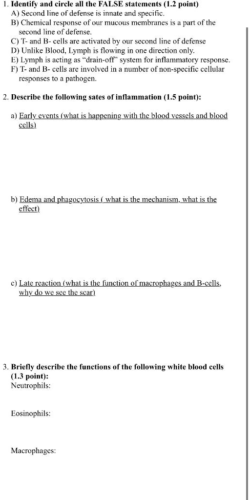 1. Identify and circle all the FALSE statements (1.2 point)
A) Second line of defense is innate and specific.
B) Chemical response of our mucous membranes is a part of the second line of defense.
C) T- and B- cells are activated by our second line of defense
D) Unlike Blood, Lymph is flowing in one direction only.
E) Lymph is acting as ?drain-off" system for inflammatory response.
F) T- and B- cells are involved in a number of non-specific cellular responses to a pathogen.

2. Describe the following sates of inflammation (1.5 point):

a) Early events (what is happening with the blood vessels and blood cells)



b) Edema and phagocytosis ( what is the mechanism, what is the effect)



c) Late reaction (what is the function of macrophages and B-cells, why do we see the scar)



3. Briefly describe the functions of the following white blood cells (1.3 point):
Neutrophils:


Eosinophils:


Macrophages: