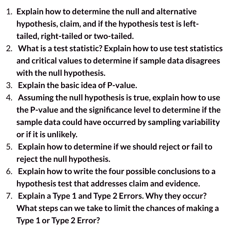1. Explain how to determine the null and alternative
hypothesis, claim, and if the hypothesis test is left-
tailed, right-tailed or two-tailed.
2. What is a test statistic? Explain how to use test statistics
and critical values to determine if sample data disagrees
with the null hypothesis.
3. Explain the basic idea of P-value.
4. Assuming the null hypothesis is true, explain how to use
the P-value and the significance level to determine if the
sample data could have occurred by sampling variability
or if it is unlikely.
5. Explain how to determine if we should reject or fail to
reject the null hypothesis.
6. Explain how to write the four possible conclusions to a
hypothesis test that addresses claim and evidence.
7. Explain a Type 1 and Type 2 Errors. Why they occur?
What steps can we take to limit the chances of making a
Type 1 or Type 2 Error?