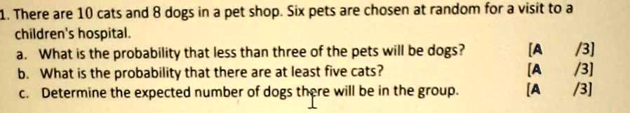 1. There are 10 cats and 8 dogs in a pet shop. Six pets are chosen at random for a visit to a children's hospital.
a. What is the probability that less than three of the pets will be dogs?
[A /3]
b. What is the probability that there are at least five cats?
[A /3]
c. Determine the expected number of dogs there will be in the group.
[A /3]