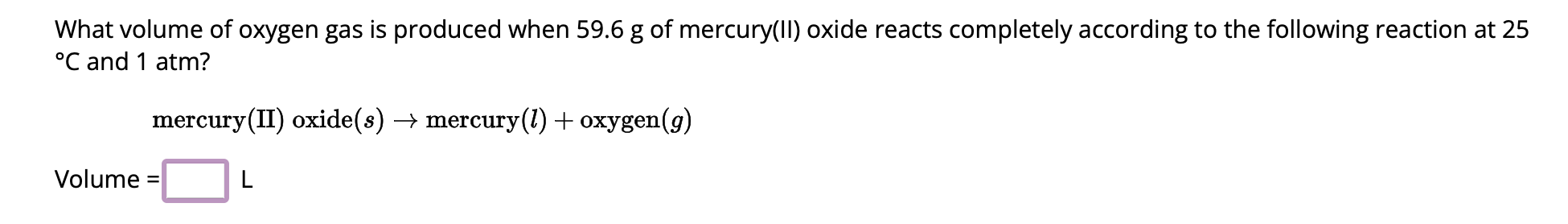 What volume of oxygen gas is produced when 59.6 g of mercury(II) oxide reacts completely according to the following reaction at 25 °C and 1 atm?

mercury(II) oxide(s) ? mercury(l) + oxygen(g)

Volume = [ ] L