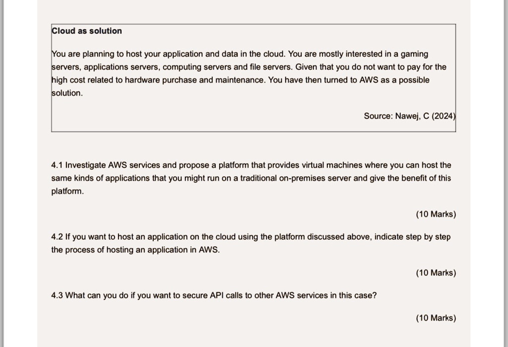 Cloud as solution
You are planning to host your application and data in the cloud. You are mostly interested in a gaming
servers, applications servers, computing servers and file servers. Given that you do not want to pay for the
high cost related to hardware purchase and maintenance. You have then turned to AWS as a possible
solution.
Source: Nawej, C (2024)
4.1 Investigate AWS services and propose a platform that provides virtual machines where you can host the
same kinds of applications that you might run on a traditional on-premises server and give the benefit of this
platform.
(10 Marks)
4.2 If you want to host an application on the cloud using the platform discussed above, indicate step by step
the process of hosting an application in AWS.
(10 Marks)
4.3 What can you do if you want to secure API calls to other AWS services in this case?
(10 Marks)