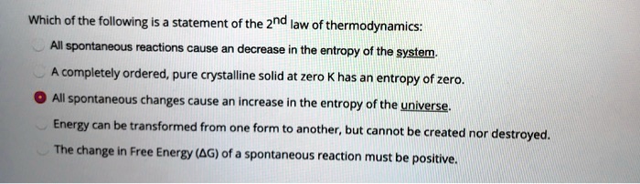 Which of the following is a statement of the 2nd law of thermodynamics:

All spontaneous reactions cause an decrease in the entropy of the system.
A completely ordered, pure crystalline solid at zero K has an entropy of zero.
All spontaneous changes cause an increase in the entropy of the universe.
Energy can be transformed from one form to another, but cannot be created nor destroyed.
The change in Free Energy (?G) of a spontaneous reaction must be positive.