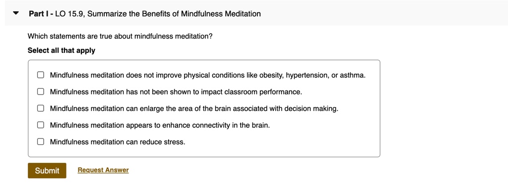 Part I - LO 15.9, Summarize the Benefits of Mindfulness Meditation
Which statements are true about mindfulness meditation?
Select all that apply
Mindfulness meditation does not improve physical conditions like obesity, hypertension, or asthma.
Mindfulness meditation has not been shown to impact classroom performance.
Mindfulness meditation can enlarge the area of the brain associated with decision making.
Mindfulness meditation appears to enhance connectivity in the brain.
Mindfulness meditation can reduce stress.