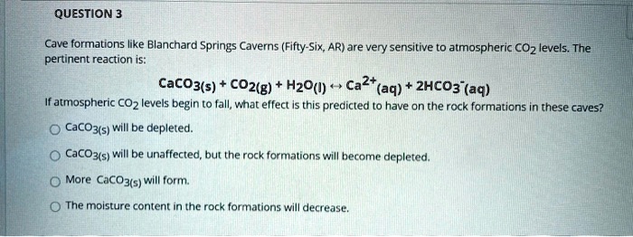 Cave formations like Blanchard Springs Caverns (Fifty-Six, AR) are very sensitive to atmospheric CO2 levels. The pertinent reaction is:
CaCO3(s) + CO2(g) + H2O(l) ? Ca2+(aq) + 2HCO3-(aq)
If atmospheric CO2 levels begin to fall, what effect is this predicted to have on the rock formations in these caves?
CaCO3(s) will be depleted.
CaCO3(s) will be unaffected, but the rock formations will become depleted.
More CaCO3(s) will form.
The moisture content in the rock formations will decrease.