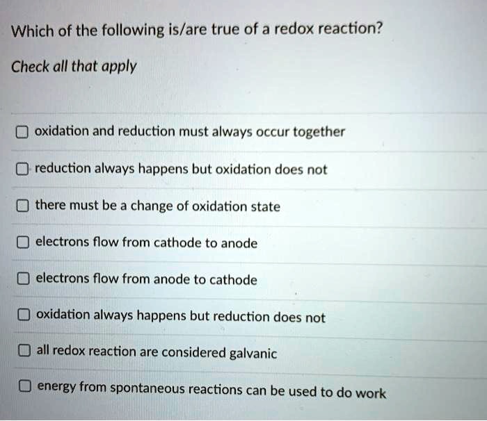 Which of the following is/are true of a redox reaction?
Check all that apply
oxidation and reduction must always occur together
reduction always happens but oxidation does not
there must be a change of oxidation state
electrons flow from cathode to anode
electrons flow from anode to cathode
oxidation always happens but reduction does not
all redox reaction are considered galvanic
energy from spontaneous reactions can be used to do work