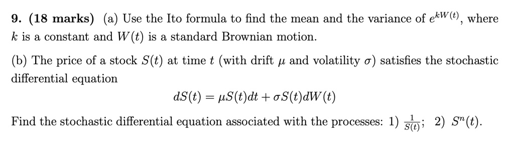 9. (18 marks) (a) Use the Ito formula to find the mean and the variance of e^kW(t), where k is a constant and W(t) is a standard Brownian motion.
(b) The price of a stock S(t) at time t (with drift ? and volatility ?) satisfies the stochastic differential equation
dS(t) = ?S(t)dt + ?S(t)dW(t)
Find the stochastic differential equation associated with the processes: 1) frac1S(t); 2) S^n(t).
