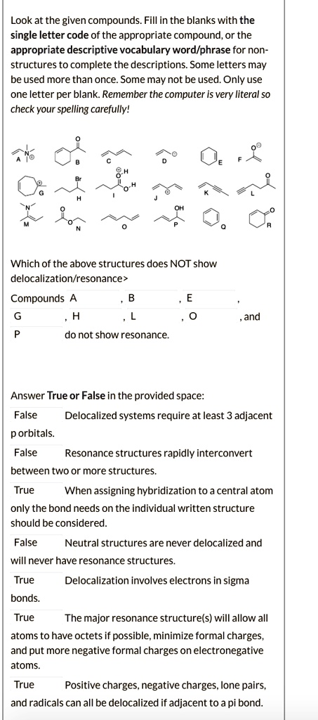 Look at the given compounds. Fill in the blanks with the single letter code of the appropriate compound, or the appropriate descriptive vocabulary word/phrase for non-structures to complete the descriptions. Some letters may be used more than once. Some may not be used. Only use one letter per blank. Remember the computer is very literal so check your spelling carefully!

Which of the above structures does NOT show delocalization/resonance?
Compounds A, B, E,
G, H, L, O, and P do not show resonance.

Answer True or False in the provided space:
Delocalized systems require at least 3 adjacent p orbitals.
Resonance structures rapidly interconvert between two or more structures.
When assigning hybridization to a central atom only the bond needs on the individual written structure should be considered.
Neutral structures are never delocalized and will never have resonance structures.
Delocalization involves electrons in sigma bonds.
The major resonance structure(s) will allow all atoms to have octets if possible, minimize formal charges, and put more negative formal charges on electronegative atoms.
Positive charges, negative charges, lone pairs, and radicals can all be delocalized if adjacent to a pi bond.