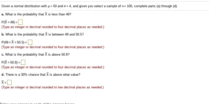 Given a normal distribution with ? = 50 and ? = 4, and given you select a sample of n = 100, complete parts (a) through (d).
a. What is the probability that X? is less than 49?
P(X? < 49) = 
(Type an integer or decimal rounded to four decimal places as needed.)
b. What is the probability that X? is between 49 and 50.5?
P(49 < X? < 50.5) = 
(Type an integer or decimal rounded to four decimal places as needed.)
c. What is the probability that X? is above 50.8?
P(X? > 50.8) = 
(Type an integer or decimal rounded to four decimal places as needed.)
d. There is a 30% chance that X? is above what value?
X? = 
(Type an integer or decimal rounded to two decimal places as needed.)