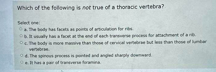 Which of the following is not true of a thoracic vertebra?
Select one:
a. The body has facets as points of articulation for ribs.
b. It usually has a facet at the end of each transverse process for attachment of a rib.
c. The body is more massive than those of cervical vertebrae but less than those of lumbar
vertebrae.
d. The spinous process is pointed and angled sharply downward.
e. It has a pair of transverse foramina.