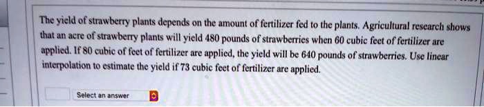 The yield of strawberry plants depends on the amount of fertilizer fed to the plants. Agricultural research shows that an acre of strawberry plants will yield 480 pounds of strawberries when 60 cubic feet of fertilizer are applied. If 80 cubic of feet of fertilizer are applied, the yield will be 640 pounds of strawberries. Use linear interpolation to estimate the yield if 73 cubic feet of fertilizer are applied.