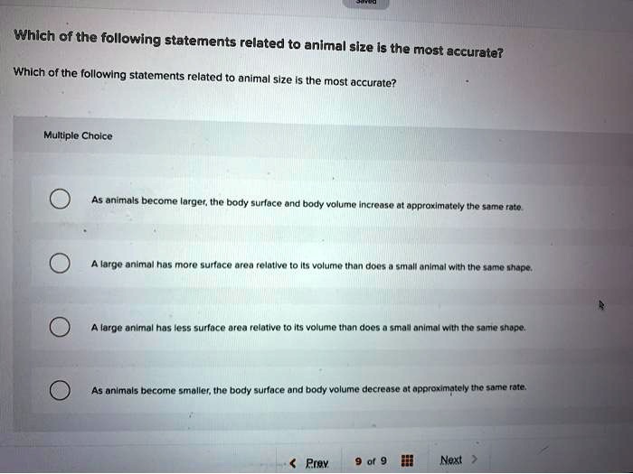 Which of the following statements related to animal size is the most accurate?

Multiple Choice
As animals become larger, the body surface and body volume increase at approximately the same rate.
A large animal has more surface area relative to its volume than does a small animal with the same shape.
A large animal has less surface area relative to its volume than does a small animal with the same shape.
As animals become smaller, the body surface and body volume decrease at approximately the same rate.