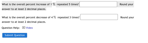 What is the overall percent increase of ( 1 % ) repeated 5 times?
Round your
answer to at least 2 decimal places.
What is the overall percent decrease of ( 4 % ) repeated 3 times?
Round your
answer to at least 2 decimal places.
Question Help: Video
Submit Question
