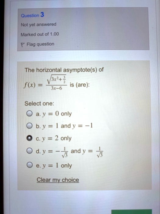The horizontal asymptote(s) of
f(x) = sqrt(3x^2 + 3/2) / (3x-6) is (are):
Select one:
a. y = 0 only
b. y = 1 and y = -1
c. y = 2 only
d. y = -1/sqrt(3) and y = 1/sqrt(3)
e. y = 1 only