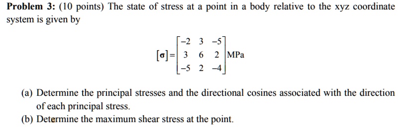Problem 3: (10 points) The state of stress at a point in a body relative to the xyz coordinate system is given by
[?] = eginbmatrix -2     3     -5  3     6     2  -5     2     -4 endbmatrix MPa
(a) Determine the principal stresses and the directional cosines associated with the direction of each principal stress.
(b) Determine the maximum shear stress at the point.
