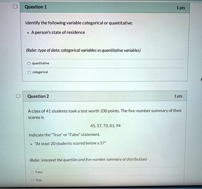Question 1 1 pts
Identify the following variable categorical or quantitative:
• A person's state of residence
(Refer: type of data; categorical variables vs quantitative variables)
quantitative
categorical

Question 2 1 pts
A class of 41 students took a test worth 100 points. The five-number summary of their scores is
45, 57, 73, 81, 94
Indicate the "True" or "False" statement.
• "At least 20 students scored below a 57"
(Refer: interpret the quartiles and five-number summary of distribution)
False
True