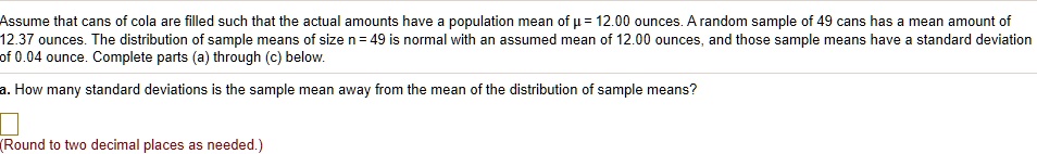 Assume that cans of cola are filled such that the actual amounts have a population mean of ? = 12.00 ounces. A random sample of 49 cans has a mean amount of 12.37 ounces. The distribution of sample means of size n = 49 is normal with an assumed mean of 12.00 ounces, and those sample means have a standard deviation of 0.04 ounce. Complete parts (a) through (c) below.
a. How many standard deviations is the sample mean away from the mean of the distribution of sample means?
(Round to two decimal places as needed.)