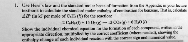 1. Use Hess's law and the standard molar heats of formation from the Appendix in your lecture textbook to calculate the standard molar enthalpy of combustion for benzene. That is, calculate ?H° (in kJ per mole of C6H6 (l)) for the reaction:
2 C6H6 (l) + 15 O2 (g) ? 12 CO2 (g) + 6 H2O (l)
Show the individual chemical equation for the formation of each compound, written in the appropriate direction, multiplied by the correct coefficient (where needed), showing the enthalpy change of each individual reaction with the correct sign and numerical value.