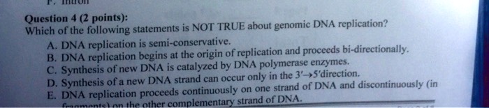 Question 4 (2 points): Which of the following statements is NOT TRUE about genomic DNA replication? A. DNA replication is semi-conservative. B. DNA replication begins at the origin of replication and proceeds bi-directionally. C. Synthesis of new DNA is catalyzed by DNA polymerase enzymes. D. Synthesis of a new DNA strand can occur only in the 3'?5'direction. E. DNA replication proceeds continuously on one strand of DNA and discontinuously (in fragments) on the other complementary strand of DNA.