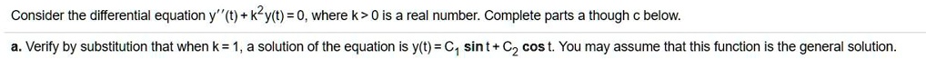 Consider the differential equation y”(t) + k^2y(t) = 0, where k > 0 is a real number. Complete parts a though c below.
a. Verify by substitution that when k = 1, a solution of the equation is y(t) = C1 sin t + C2 cos t. You may assume that this function is the general solution.