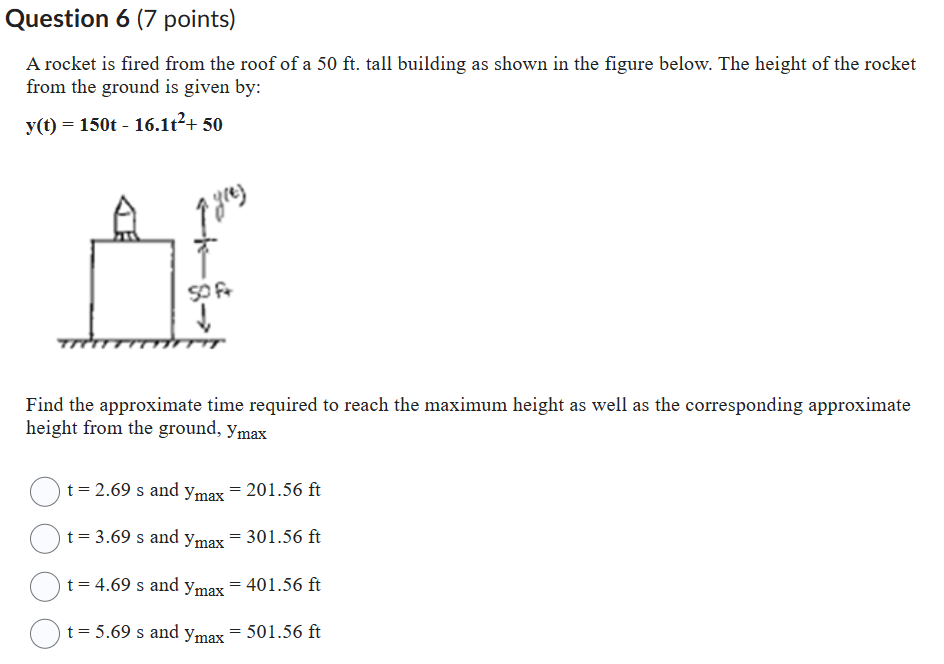 Question 6 (7 points)
A rocket is fired from the roof of a 50 ft. tall building as shown in the figure below. The height of the rocket from the ground is given by:
y(t) = 150t - 16.1t^2 + 50
Find the approximate time required to reach the maximum height as well as the corresponding approximate height from the ground, ymax
t = 2.69 s and ymax = 201.56 ft
t = 3.69 s and ymax = 301.56 ft
t = 4.69 s and ymax = 401.56 ft
t = 5.69 s and ymax = 501.56 ft