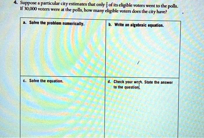 4. Suppose a particular city estimates that only 2/5 of its eligible voters went to the polls. If 30,000 voters were at the polls, how many eligible voters does the city have?
a. Solve the problem numerically.
b. Write an algebraic equation.
c. Solve the equation.
d. Check your work. State the answer to the question.