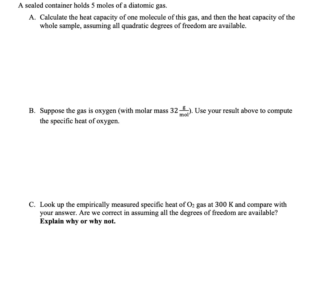 A sealed container holds 5 moles of a diatomic gas.
A. Calculate the heat capacity of one molecule of this gas, and then the heat capacity of the
whole sample, assuming all quadratic degrees of freedom are available.
B. Suppose the gas is oxygen (with molar mass 32 g/mol). Use your result above to compute
the specific heat of oxygen.
C. Look up the empirically measured specific heat of O2 gas at 300 K and compare with
your answer. Are we correct in assuming all the degrees of freedom are available?
Explain why or why not.