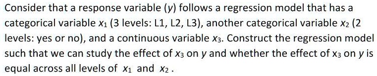 Consider that a response variable (y) follows a regression model that has a categorical variable x1 (3 levels: L1, L2, L3), another categorical variable x2 (2 levels: yes or no), and a continuous variable x3. Construct the regression model such that we can study the effect of x3 on y and whether the effect of x3 on y is equal across all levels of x1 and x2 .